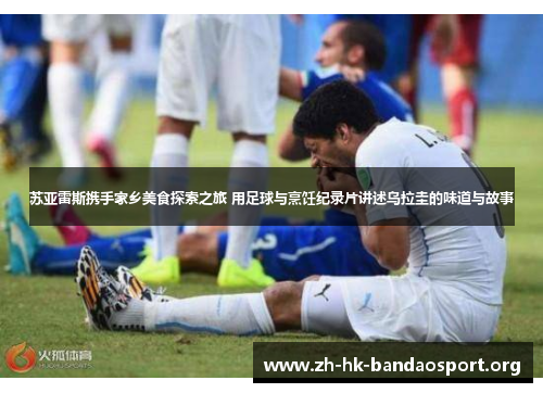 苏亚雷斯携手家乡美食探索之旅 用足球与烹饪纪录片讲述乌拉圭的味道与故事