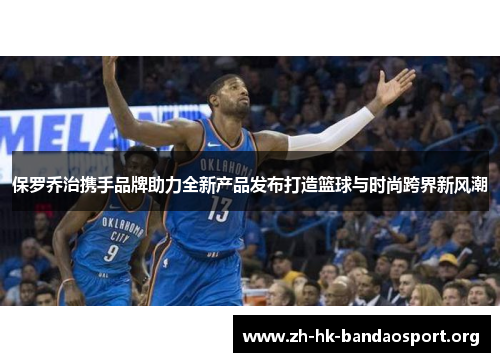 保罗乔治携手品牌助力全新产品发布打造篮球与时尚跨界新风潮