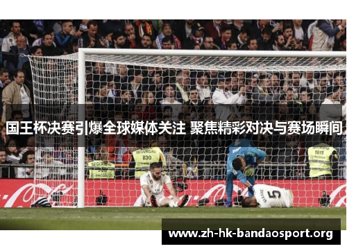 国王杯决赛引爆全球媒体关注 聚焦精彩对决与赛场瞬间