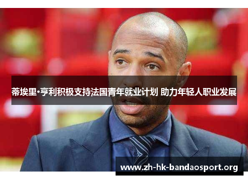 蒂埃里·亨利积极支持法国青年就业计划 助力年轻人职业发展