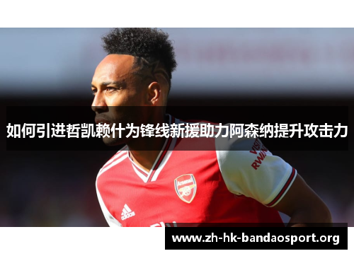 如何引进哲凯赖什为锋线新援助力阿森纳提升攻击力