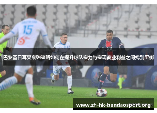 巴黎圣日耳曼豪购策略如何在提升球队实力与实现商业利益之间找到平衡
