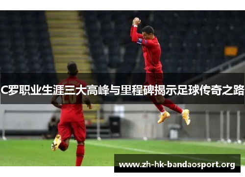 C罗职业生涯三大高峰与里程碑揭示足球传奇之路