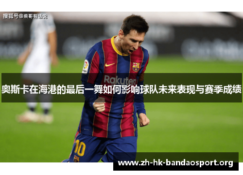 奥斯卡在海港的最后一舞如何影响球队未来表现与赛季成绩 奥斯卡在海港的最后一舞如何影响球队未来表现与赛季成绩
