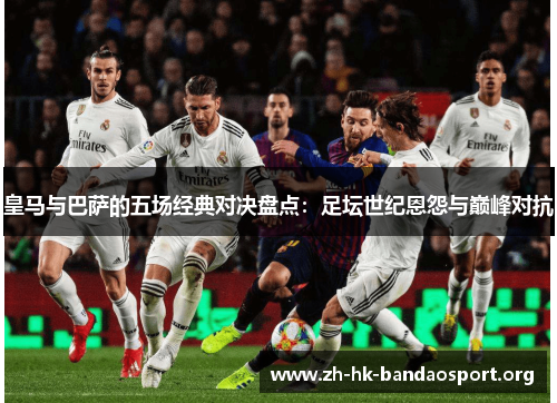 皇马与巴萨的五场经典对决盘点：足坛世纪恩怨与巅峰对抗