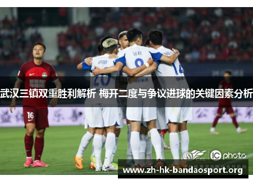 武汉三镇双重胜利解析 梅开二度与争议进球的关键因素分析 武汉三镇双重胜利解析 梅开二度与争议进球的关键因素分析