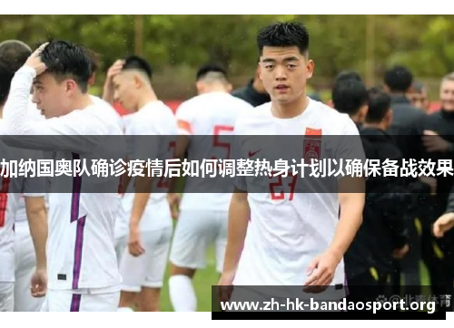 加纳国奥队确诊疫情后如何调整热身计划以确保备战效果