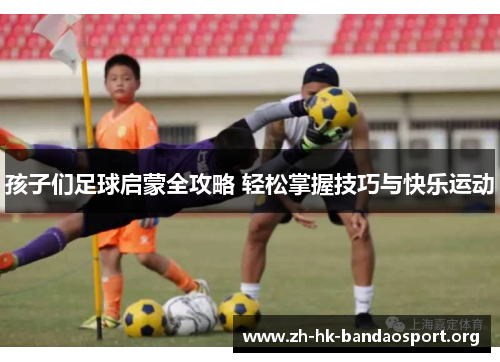 孩子们足球启蒙全攻略 轻松掌握技巧与快乐运动