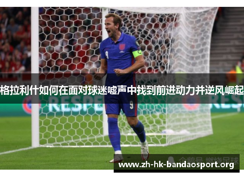 格拉利什如何在面对球迷嘘声中找到前进动力并逆风崛起