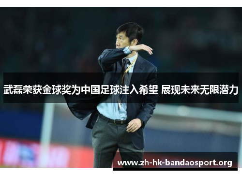 武磊荣获金球奖为中国足球注入希望 展现未来无限潜力