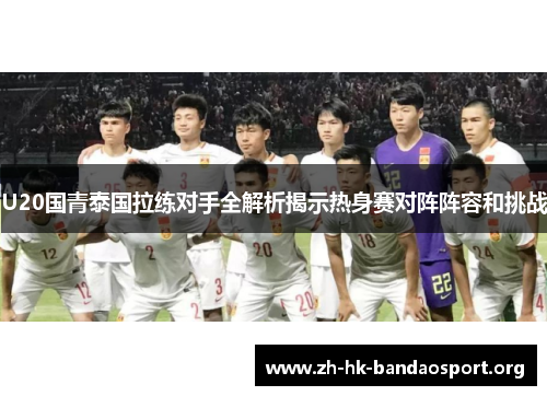 U20国青泰国拉练对手全解析揭示热身赛对阵阵容和挑战