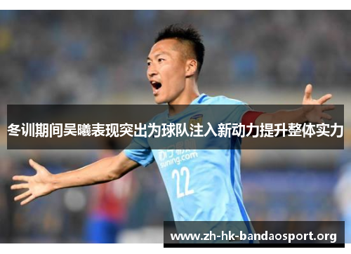 冬训期间吴曦表现突出为球队注入新动力提升整体实力