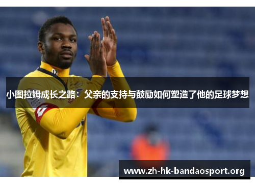 小图拉姆成长之路：父亲的支持与鼓励如何塑造了他的足球梦想