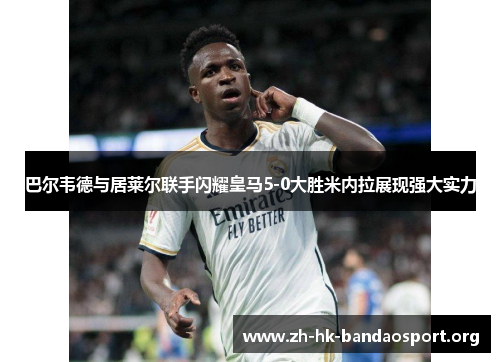 巴尔韦德与居莱尔联手闪耀皇马5-0大胜米内拉展现强大实力