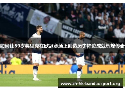 如何让59岁弗里克在欧冠赛场上创造历史神迹成就辉煌传奇