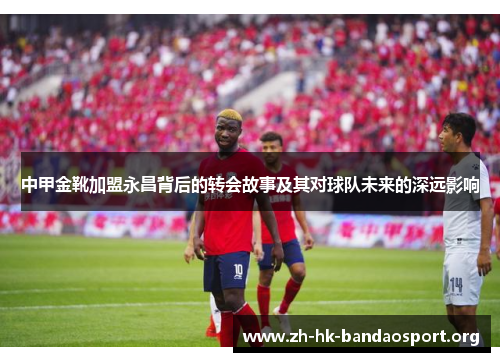 中甲金靴加盟永昌背后的转会故事及其对球队未来的深远影响