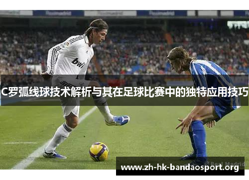 C罗弧线球技术解析与其在足球比赛中的独特应用技巧