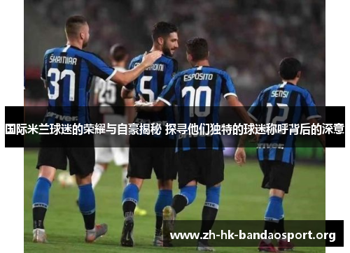 国际米兰球迷的荣耀与自豪揭秘 探寻他们独特的球迷称呼背后的深意 国际米兰球迷的荣耀与自豪揭秘 探寻他们独特的球迷称呼背后的深意