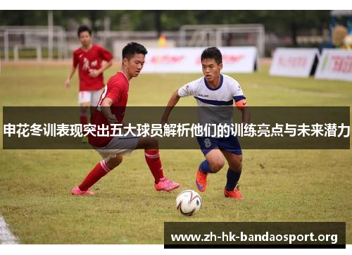 申花冬训表现突出五大球员解析他们的训练亮点与未来潜力 申花冬训表现突出五大球员解析他们的训练亮点与未来潜力