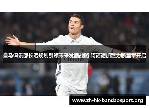 皇马俱乐部长远规划引领未来发展战略 阿诺德加盟为新篇章开启