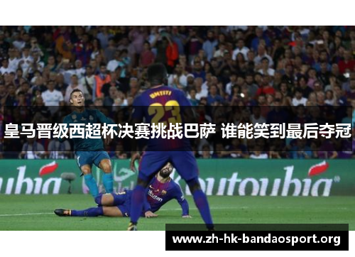 皇马晋级西超杯决赛挑战巴萨 谁能笑到最后夺冠