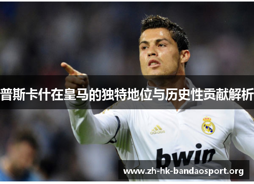 普斯卡什在皇马的独特地位与历史性贡献解析