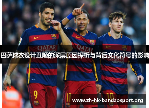 巴萨球衣设计丑陋的深层原因探析与背后文化符号的影响
