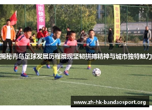 揭秘青岛足球发展历程展现坚韧拼搏精神与城市独特魅力
