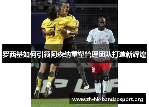 罗西基如何引领阿森纳重塑管理团队打造新辉煌