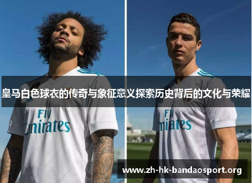 皇马白色球衣的传奇与象征意义探索历史背后的文化与荣耀