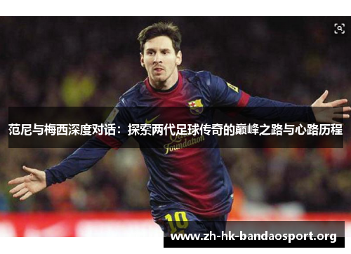 范尼与梅西深度对话：探索两代足球传奇的巅峰之路与心路历程