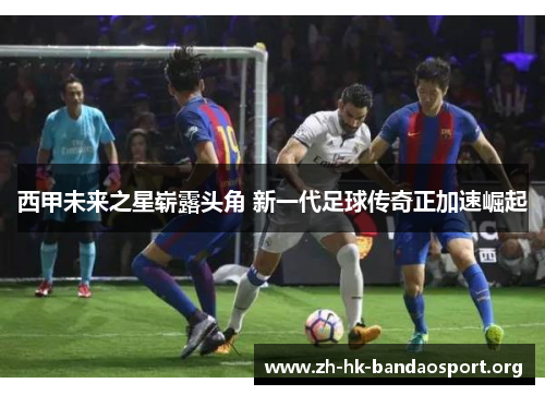 西甲未来之星崭露头角 新一代足球传奇正加速崛起
