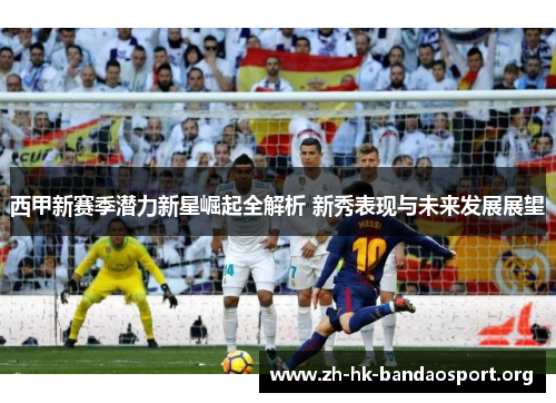 西甲新赛季潜力新星崛起全解析 新秀表现与未来发展展望