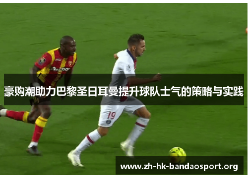豪购潮助力巴黎圣日耳曼提升球队士气的策略与实践