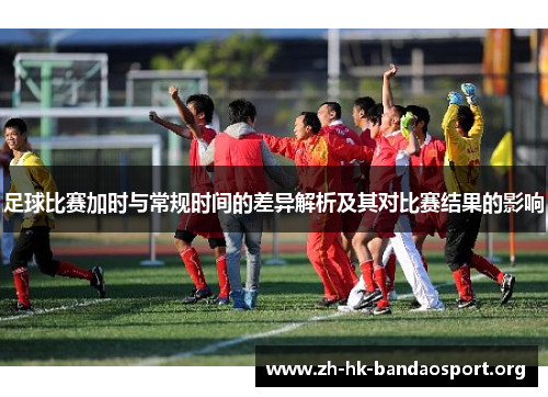足球比赛加时与常规时间的差异解析及其对比赛结果的影响