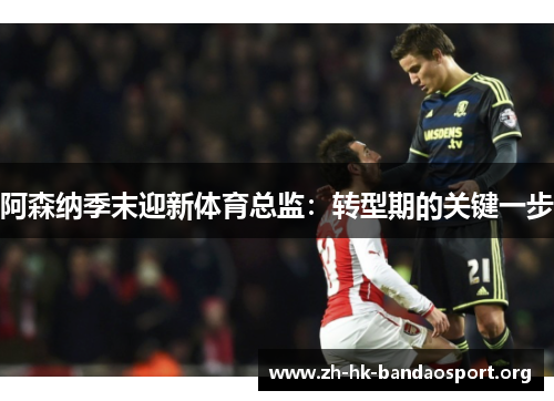阿森纳季末迎新体育总监：转型期的关键一步