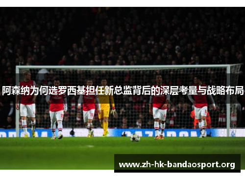 阿森纳为何选罗西基担任新总监背后的深层考量与战略布局