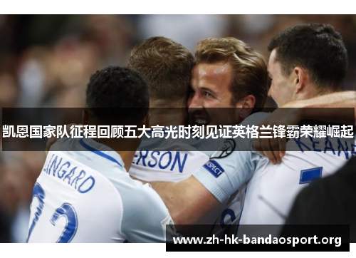 凯恩国家队征程回顾五大高光时刻见证英格兰锋霸荣耀崛起
