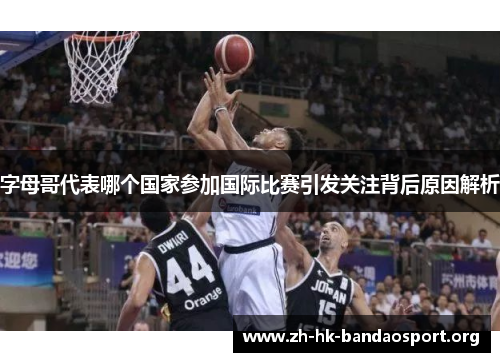 字母哥代表哪个国家参加国际比赛引发关注背后原因解析