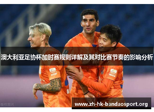 澳大利亚足协杯加时赛规则详解及其对比赛节奏的影响分析